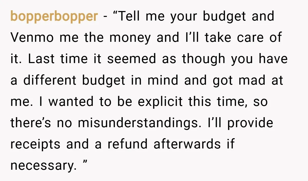bopperbopper − “Tell me your budget and Venmo me the money and I’ll take care of it. Last time it seemed as though you have a different budget in mind...