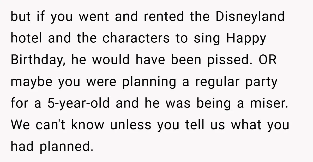 but if you went and rented the Disneyland hotel and the characters to sing Happy Birthday, he would have been pissed. OR maybe you were planning a regular party for...