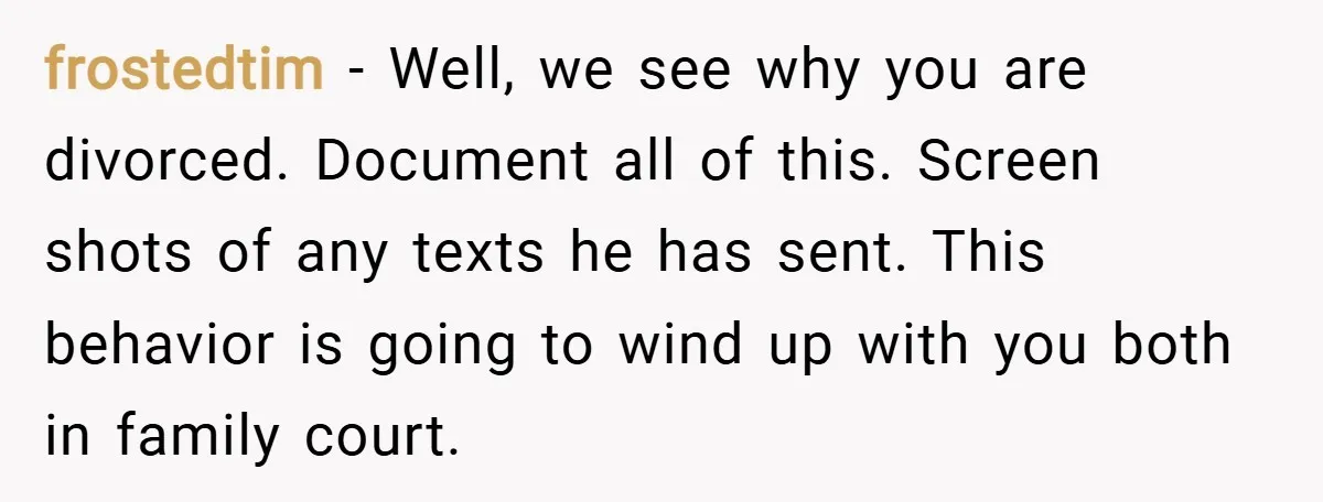 frostedtim − Well, we see why you are divorced. Document all of this. Screen shots of any texts he has sent. This behavior is going to wind up with you...
