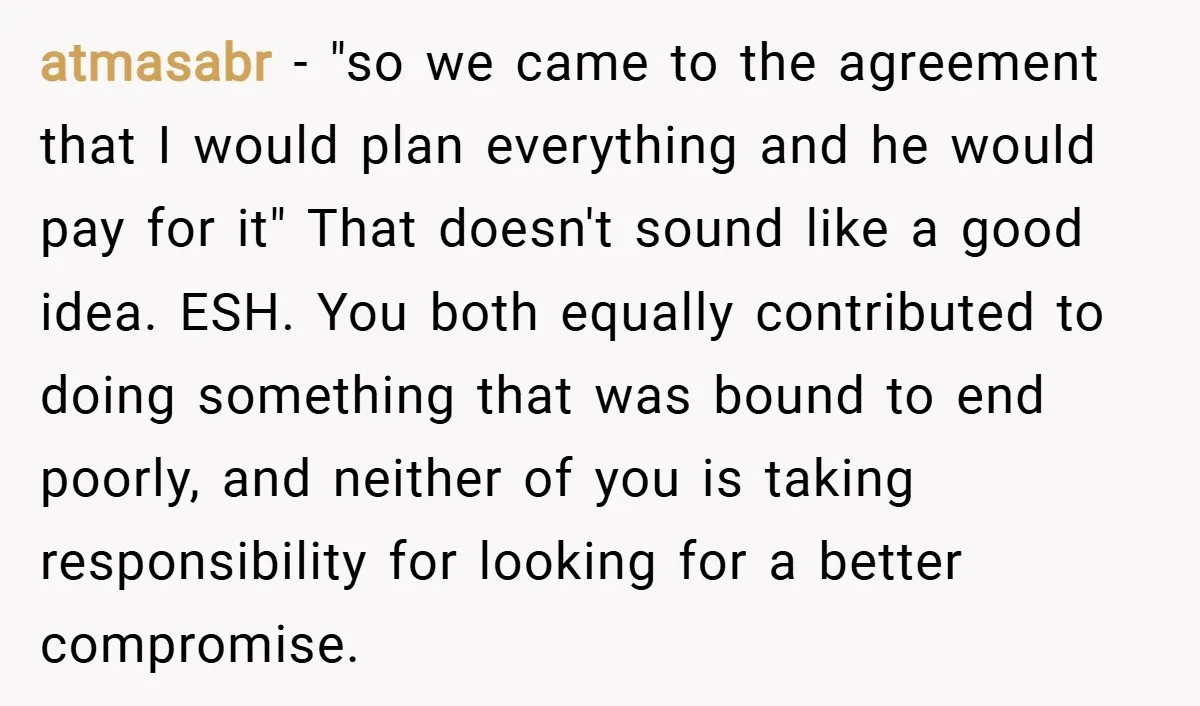 atmasabr − "so we came to the agreement that I would plan everything and he would pay for it" That doesn't sound like a good idea. ESH. You both equally...