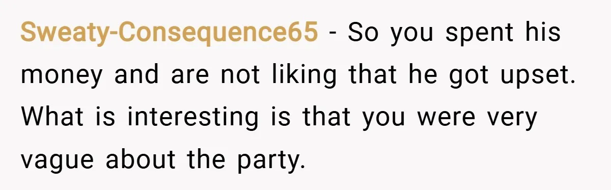 Sweaty-Consequence65 − So you spent his money and are not liking that he got upset. What is interesting is that you were very vague about the party.