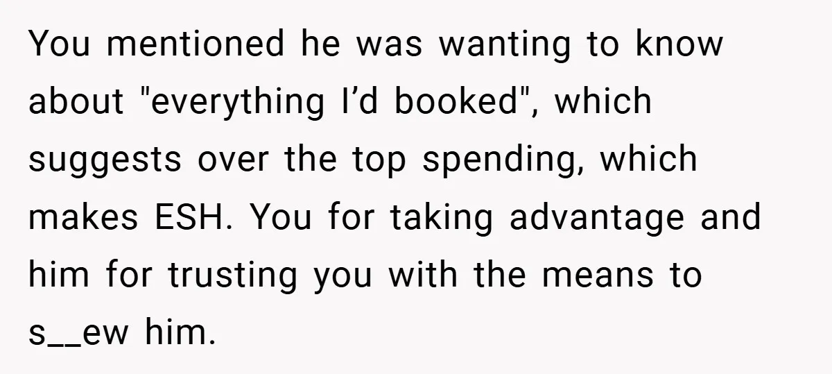 You mentioned he was wanting to know about "everything I’d booked", which suggests over the top spending, which makes ESH. You for taking advantage and him for trusting you with...