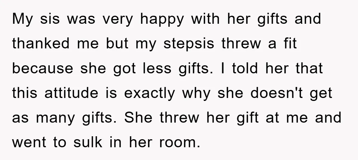 My sis was very happy with her gifts and thanked me but my stepsis threw a fit because she got less gifts. I told her that this attitude is exactly...