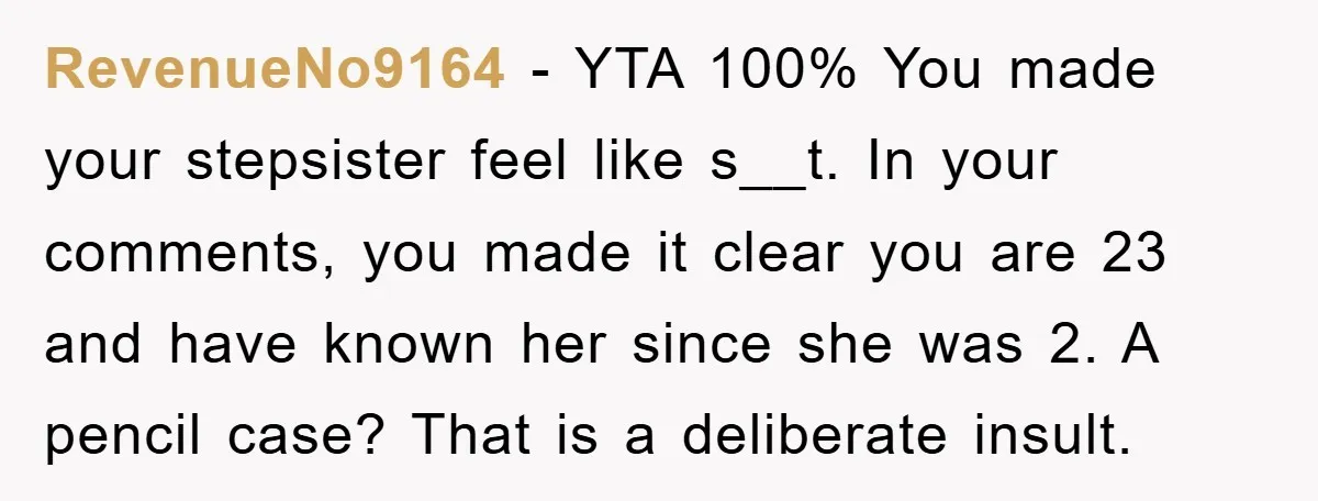 RevenueNo9164 − YTA 100% You made your stepsister feel like s__t. In your comments, you made it clear you are 23 and have known her since she was 2. A...