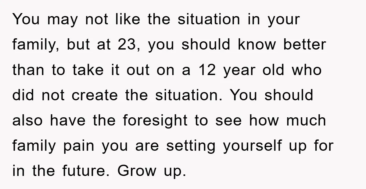 You may not like the situation in your family, but at 23, you should know better than to take it out on a 12 year old who did not create...