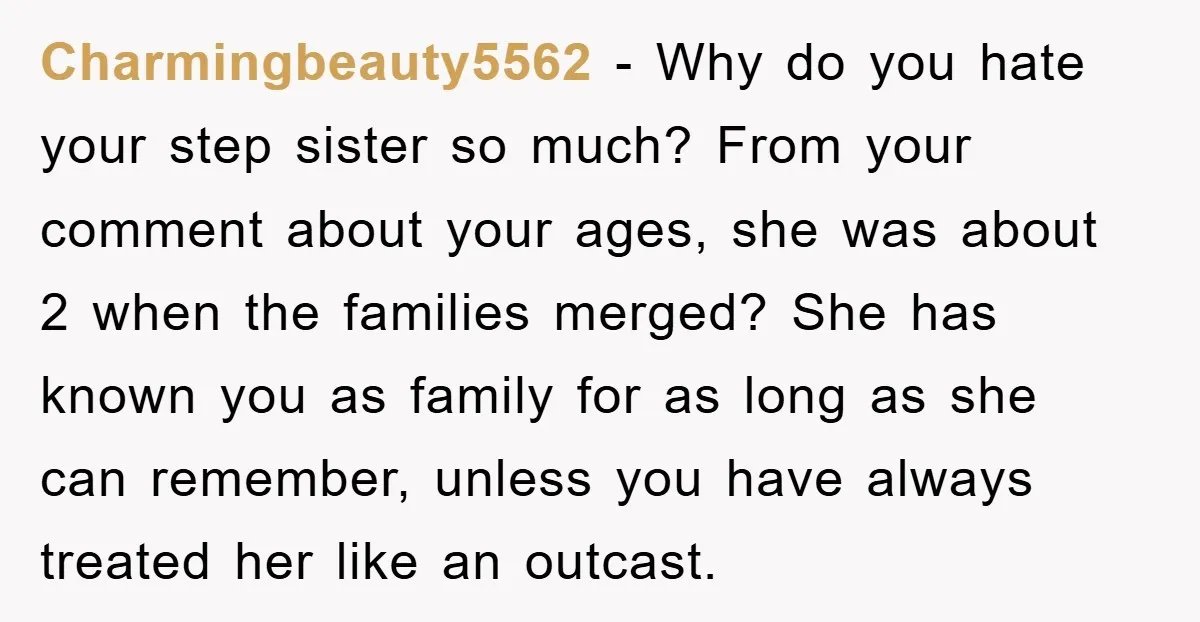 Charmingbeauty5562 − Why do you hate your step sister so much? From your comment about your ages, she was about 2 when the families merged? She has known you as...