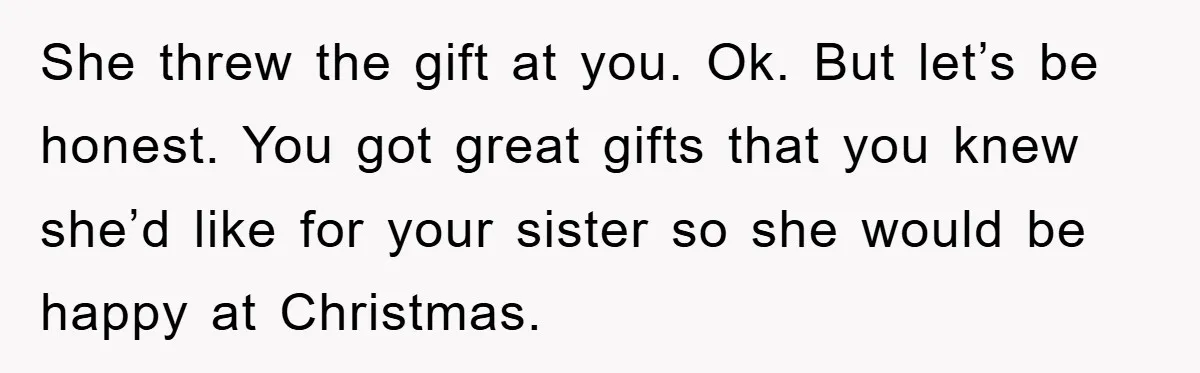She threw the gift at you. Ok. But let’s be honest. You got great gifts that you knew she’d like for your sister so she would be happy at Christmas.