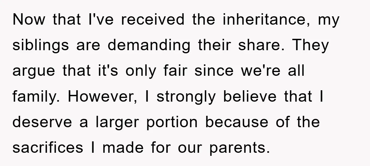 Now that I've received the inheritance, my siblings are demanding their share. They argue that it's only fair since we're all family. However, I strongly believe that I deserve a...