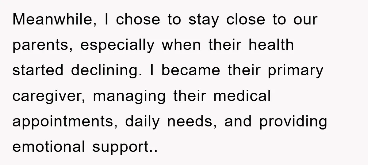 Meanwhile, I chose to stay close to our parents, especially when their health started declining. I became their primary caregiver, managing their medical appointments, daily needs, and providing emotional support..