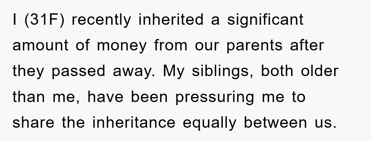 I (31F) recently inherited a significant amount of money from our parents after they passed away. My siblings, both older than me, have been pressuring me to share the inheritance...