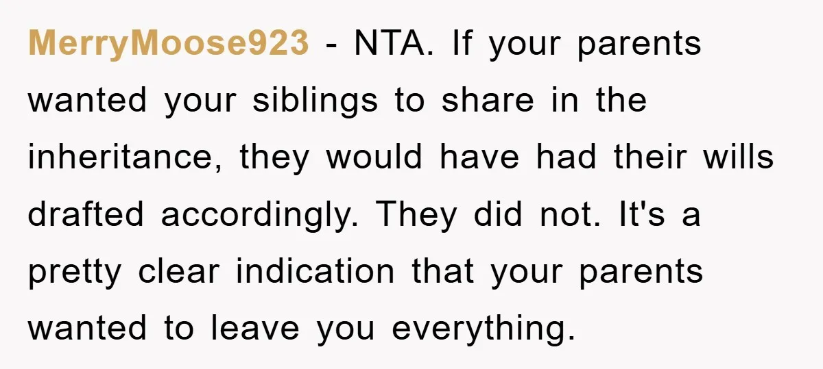 MerryMoose923 − NTA. If your parents wanted your siblings to share in the inheritance, they would have had their wills drafted accordingly. They did not. It's a pretty clear indication...