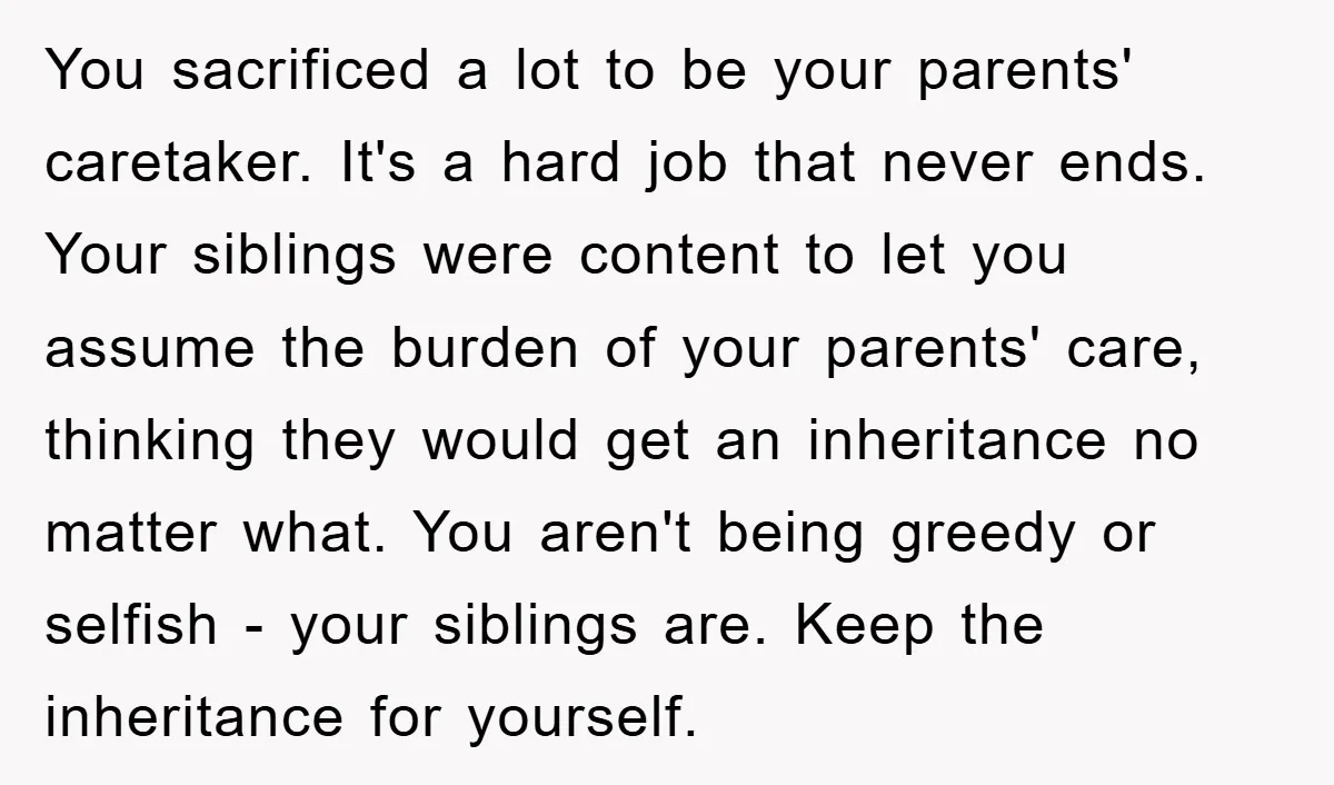 You sacrificed a lot to be your parents' caretaker. It's a hard job that never ends. Your siblings were content to let you assume the burden of your parents' care,...