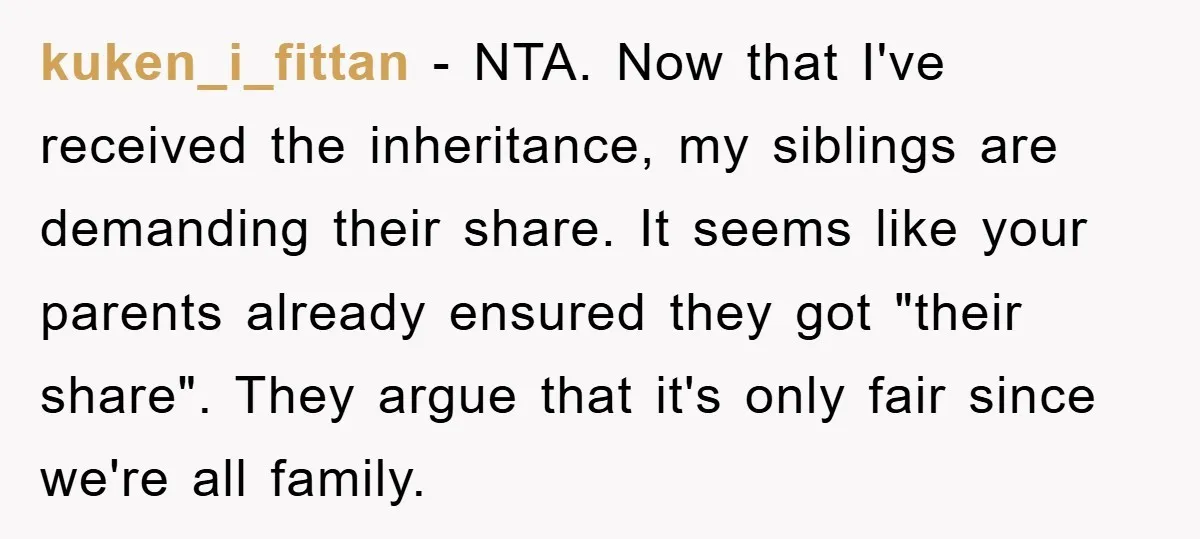 kuken_i_fittan − NTA. Now that I've received the inheritance, my siblings are demanding their share. It seems like your parents already ensured they got "their share". They argue that it's...