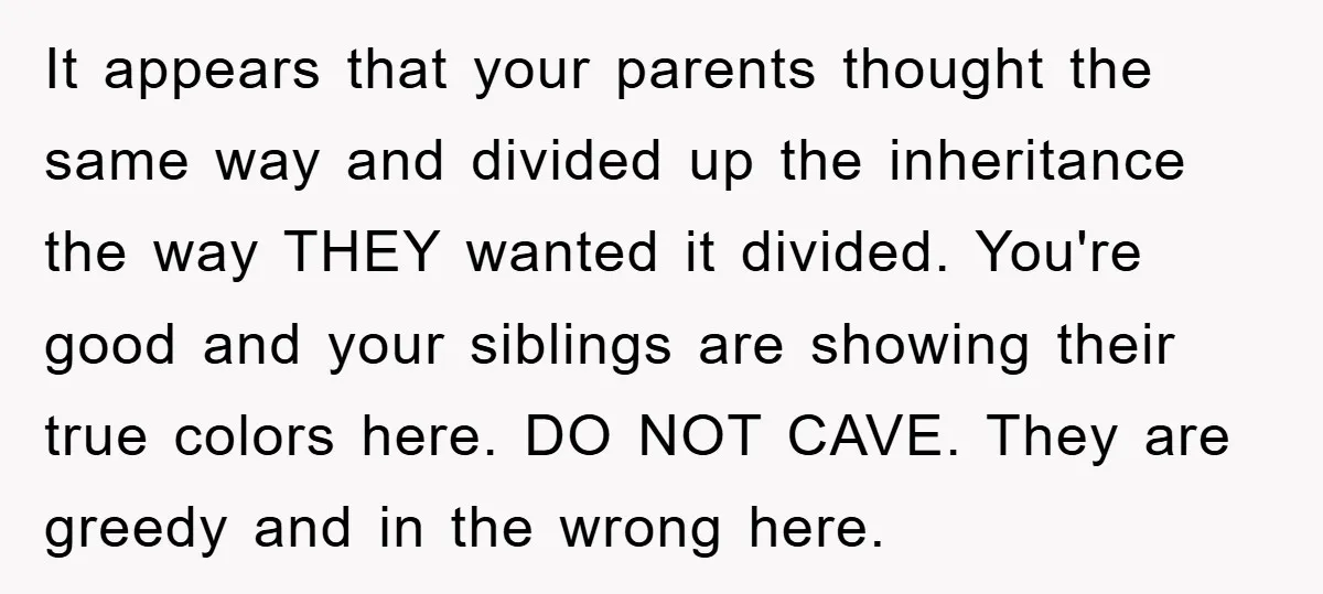 It appears that your parents thought the same way and divided up the inheritance the way THEY wanted it divided. You're good and your siblings are showing their true colors...