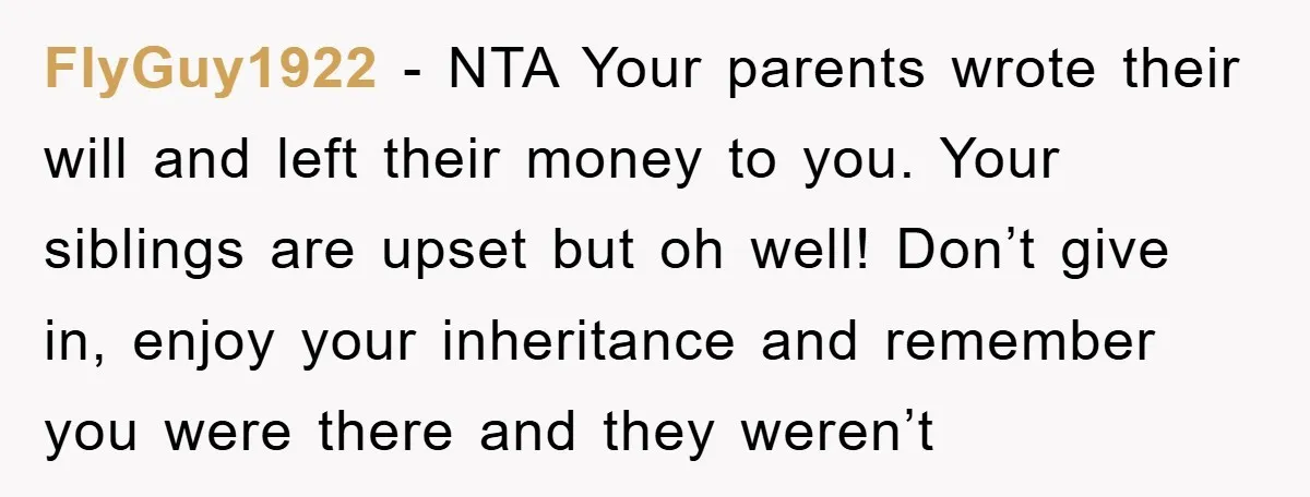 FlyGuy1922 − NTA Your parents wrote their will and left their money to you. Your siblings are upset but oh well! Don’t give in, enjoy your inheritance and remember you...