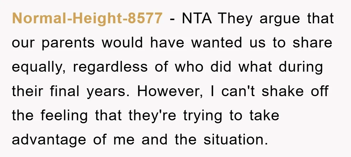 Normal-Height-8577 − NTA They argue that our parents would have wanted us to share equally, regardless of who did what during their final years. However, I can't shake off the...