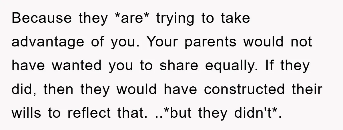 Because they *are* trying to take advantage of you. Your parents would not have wanted you to share equally. If they did, then they would have constructed their wills to...