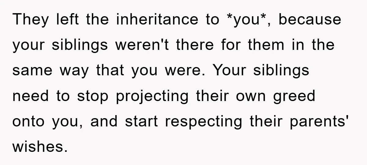 They left the inheritance to *you*, because your siblings weren't there for them in the same way that you were. Your siblings need to stop projecting their own greed onto...