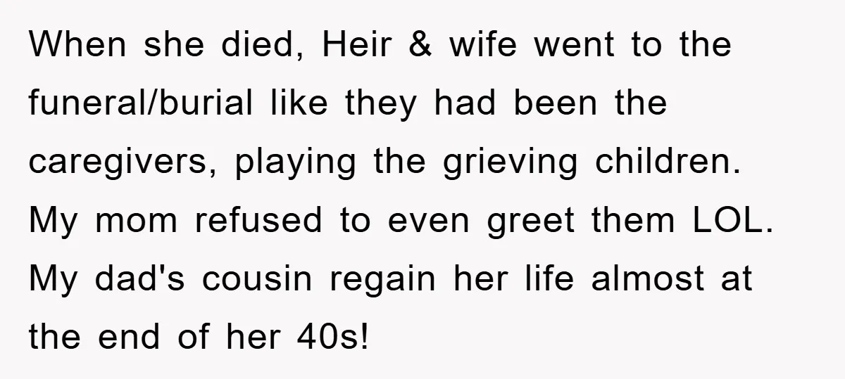 When she died, Heir & wife went to the funeral/burial like they had been the caregivers, playing the grieving children. My mom refused to even greet them LOL. My dad's...