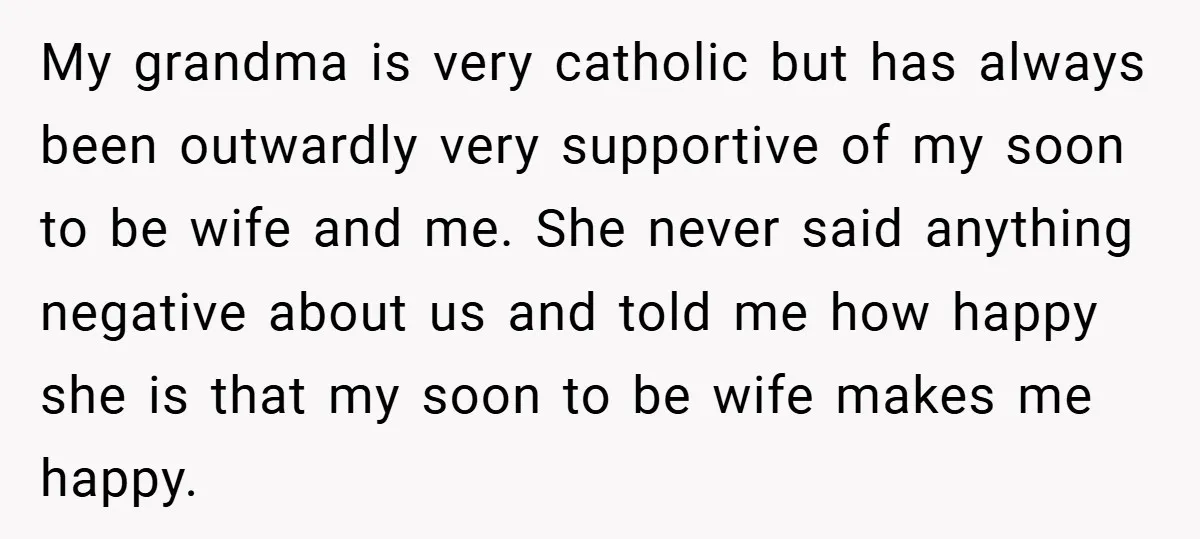 My grandma is very catholic but has always been outwardly very supportive of my soon to be wife and me. She never said anything negative about us and told me...