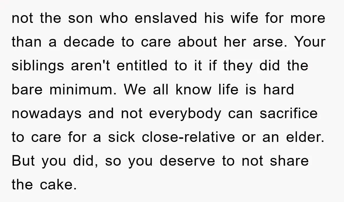 not the son who enslaved his wife for more than a decade to care about her arse. Your siblings aren't entitled to it if they did the bare minimum. We...