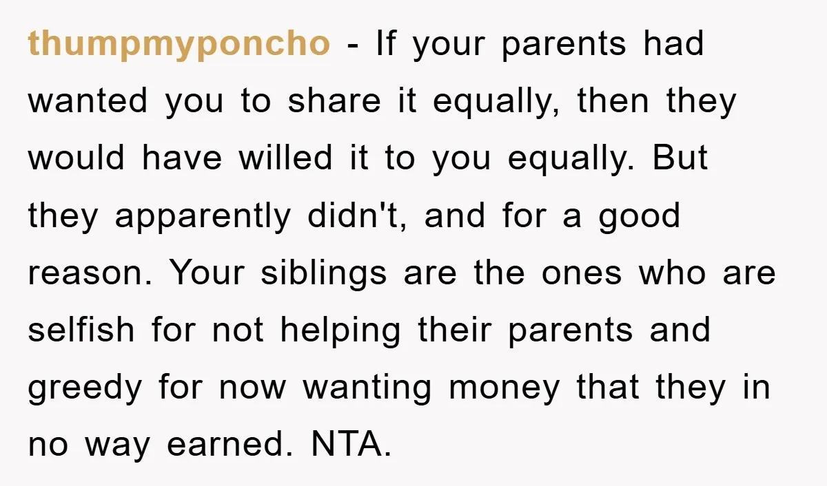 thumpmyponcho − If your parents had wanted you to share it equally, then they would have willed it to you equally. But they apparently didn't, and for a good reason....