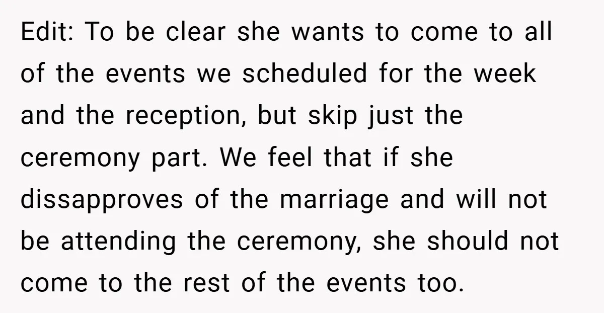 Edit: To be clear she wants to come to all of the events we scheduled for the week and the reception, but skip just the ceremony part. We feel that...