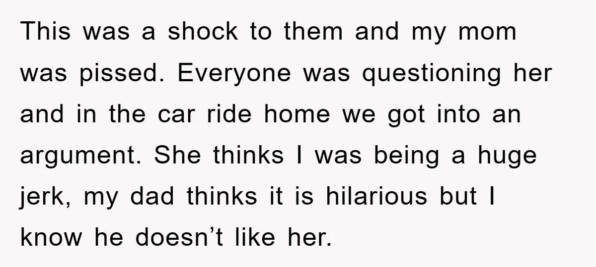 This was a shock to them and my mom was pissed. Everyone was questioning her and in the car ride home we got into an argument. She thinks I was...