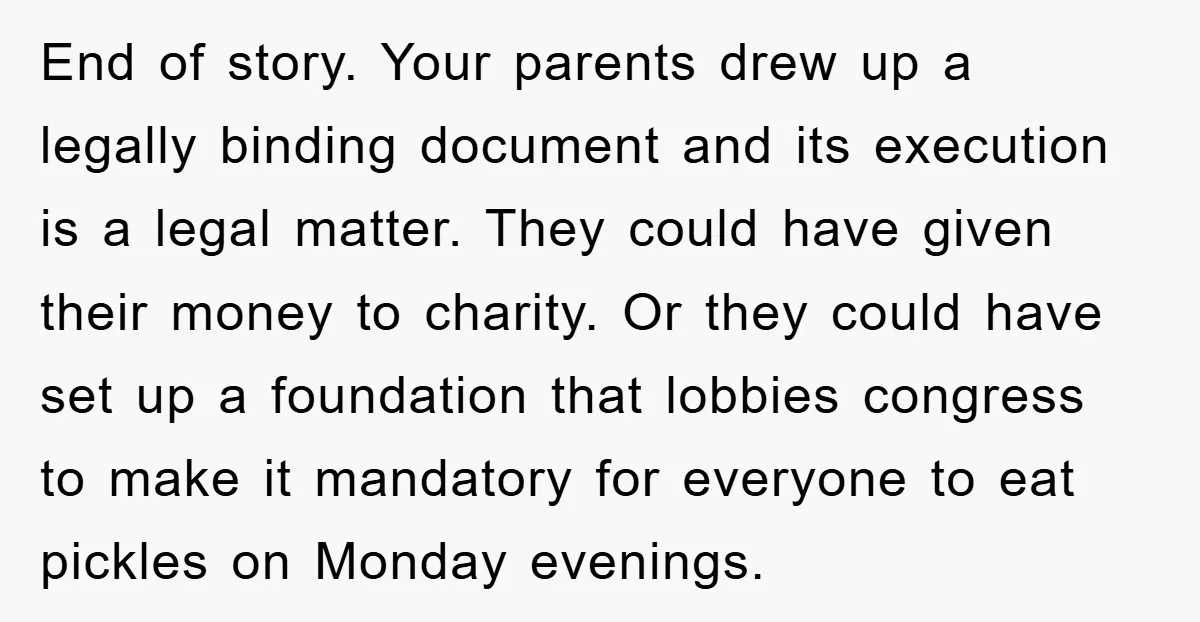 End of story. Your parents drew up a legally binding document and its execution is a legal matter. They could have given their money to charity. Or they could have...