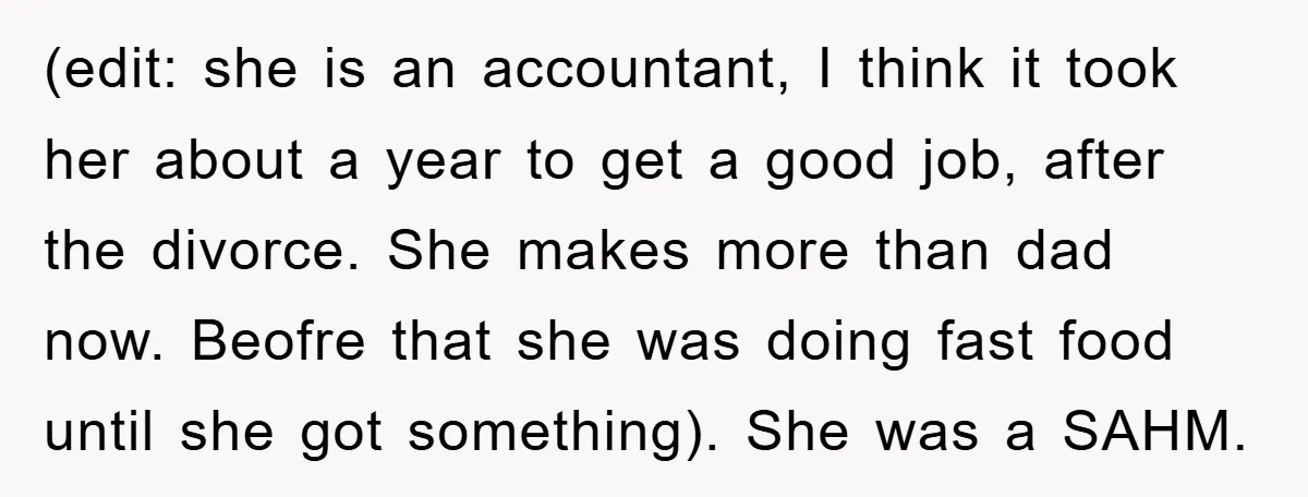 (edit: she is an accountant, I think it took her about a year to get a good job, after the divorce. She makes more than dad now. Beofre that she...