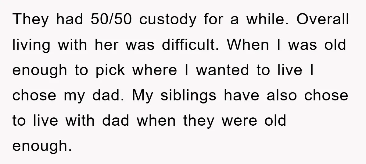 They had 50/50 custody for a while. Overall living with her was difficult. When I was old enough to pick where I wanted to live I chose my dad. My...