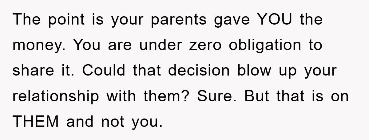 The point is your parents gave YOU the money. You are under zero obligation to share it. Could that decision blow up your relationship with them? Sure. But that is...