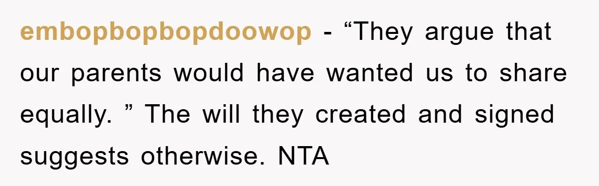 embopbopbopdoowop − “They argue that our parents would have wanted us to share equally. ” The will they created and signed suggests otherwise. NTA