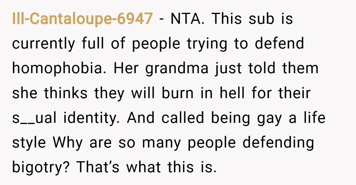 Ill-Cantaloupe-6947 − NTA. This sub is currently full of people trying to defend homophobia. Her grandma just told them she thinks they will burn in hell for their s__ual identity....