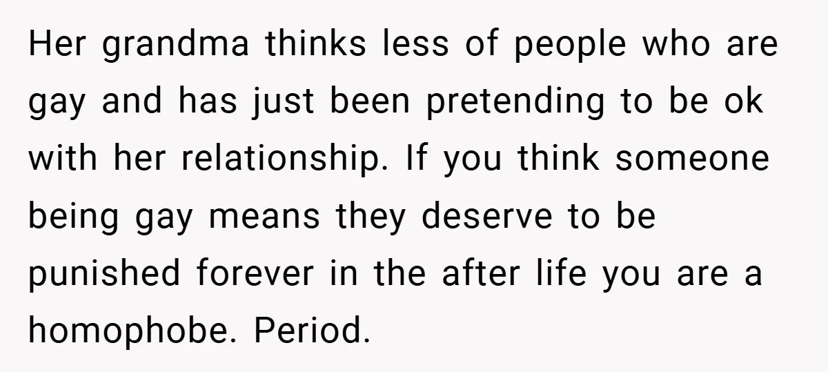 Her grandma thinks less of people who are gay and has just been pretending to be ok with her relationship. If you think someone being gay means they deserve to...