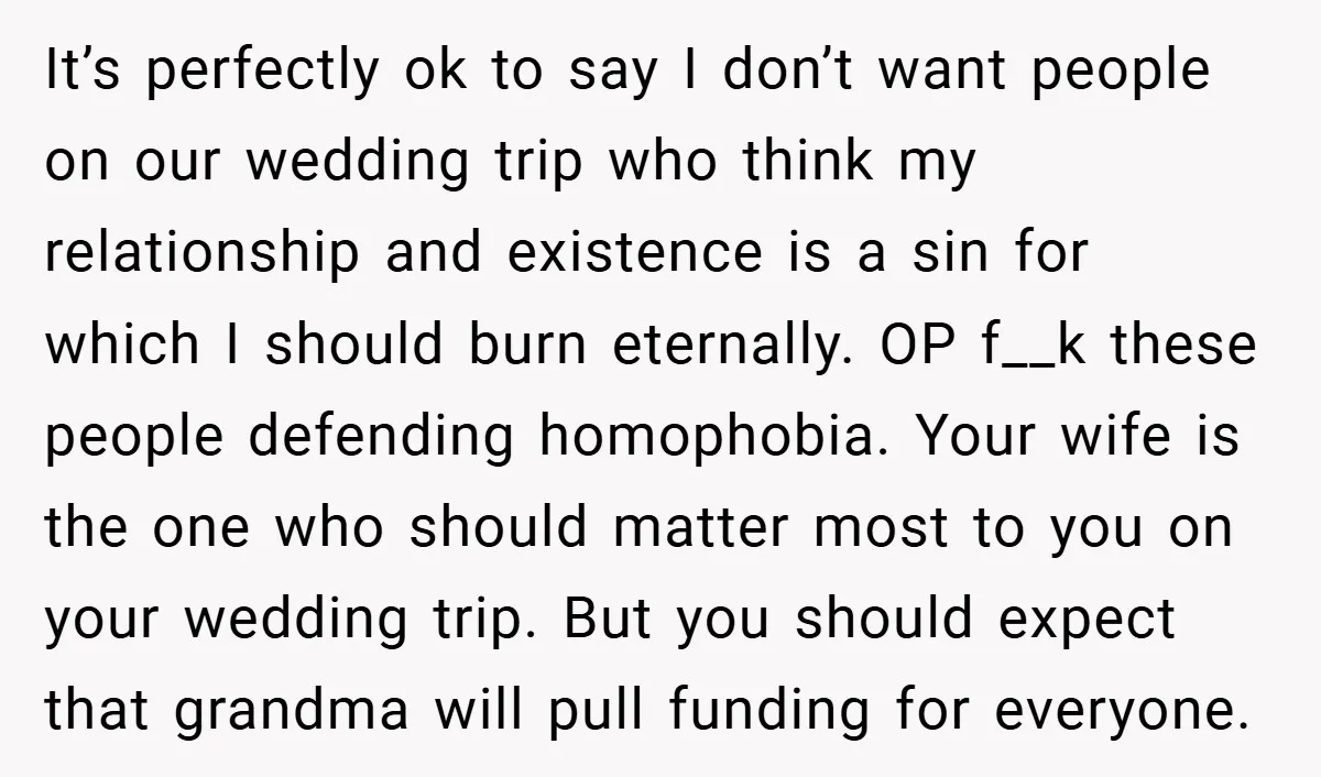 It’s perfectly ok to say I don’t want people on our wedding trip who think my relationship and existence is a sin for which I should burn eternally. OP f__k...