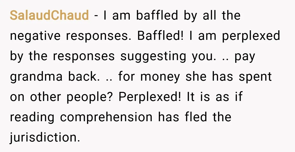 SalaudChaud − I am baffled by all the negative responses. Baffled! I am perplexed by the responses suggesting you. .. pay grandma back. .. for money she has spent on...