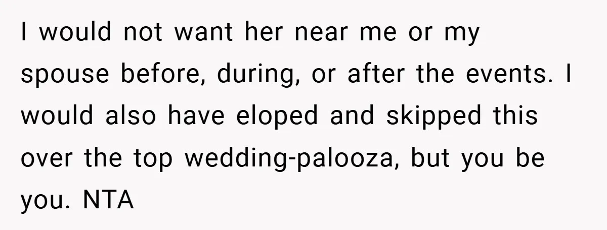 I would not want her near me or my spouse before, during, or after the events. I would also have eloped and skipped this over the top wedding-palooza, but you...