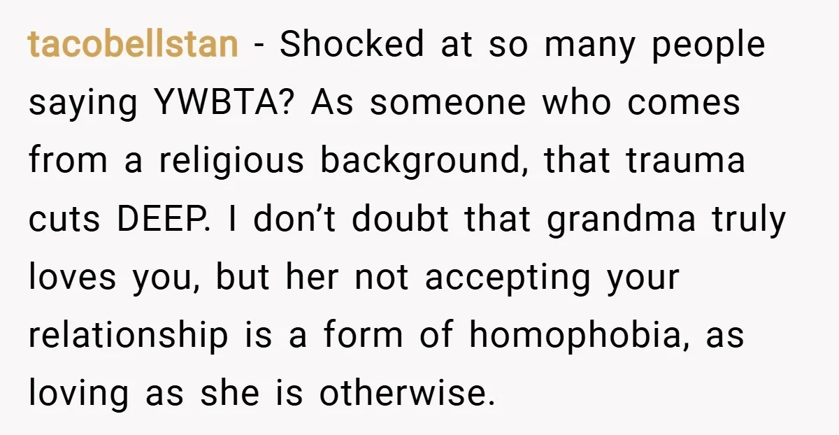 tacobellstan − Shocked at so many people saying YWBTA? As someone who comes from a religious background, that trauma cuts DEEP. I don’t doubt that grandma truly loves you, but...