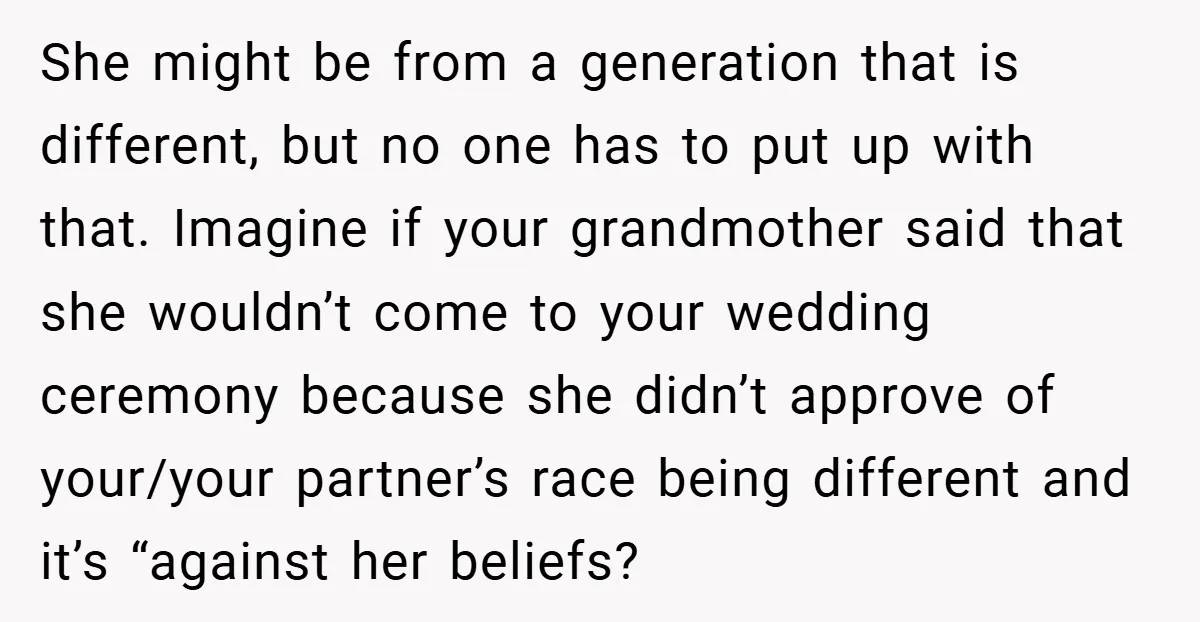 She might be from a generation that is different, but no one has to put up with that. Imagine if your grandmother said that she wouldn’t come to your wedding...