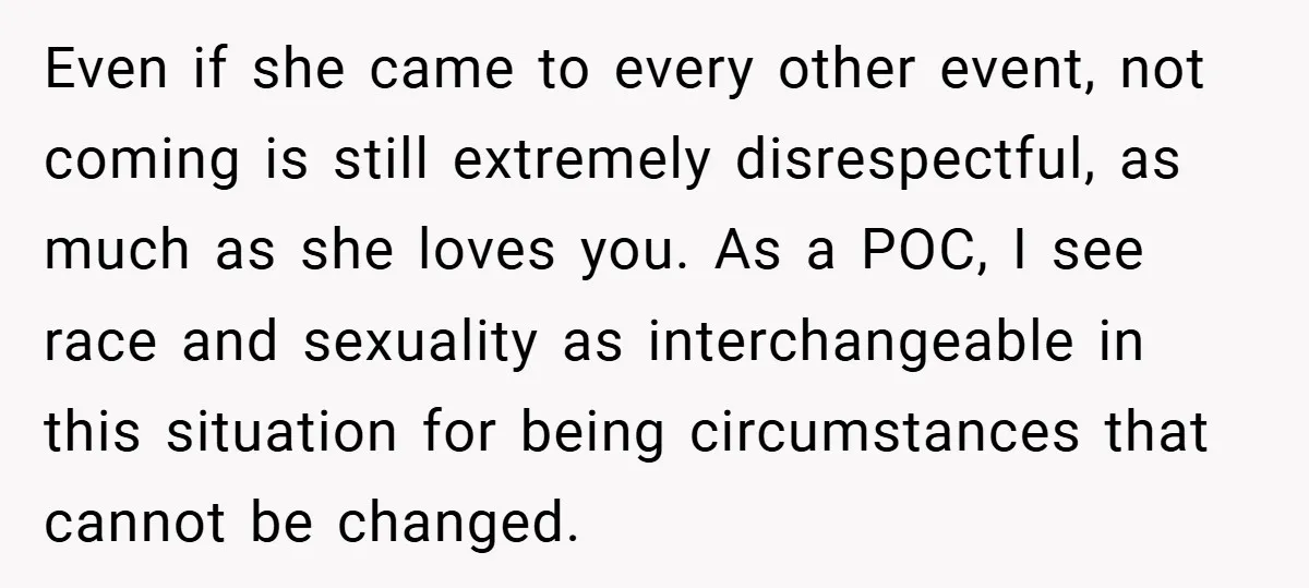 Even if she came to every other event, not coming is still extremely disrespectful, as much as she loves you. As a POC, I see race and sexuality as interchangeable...