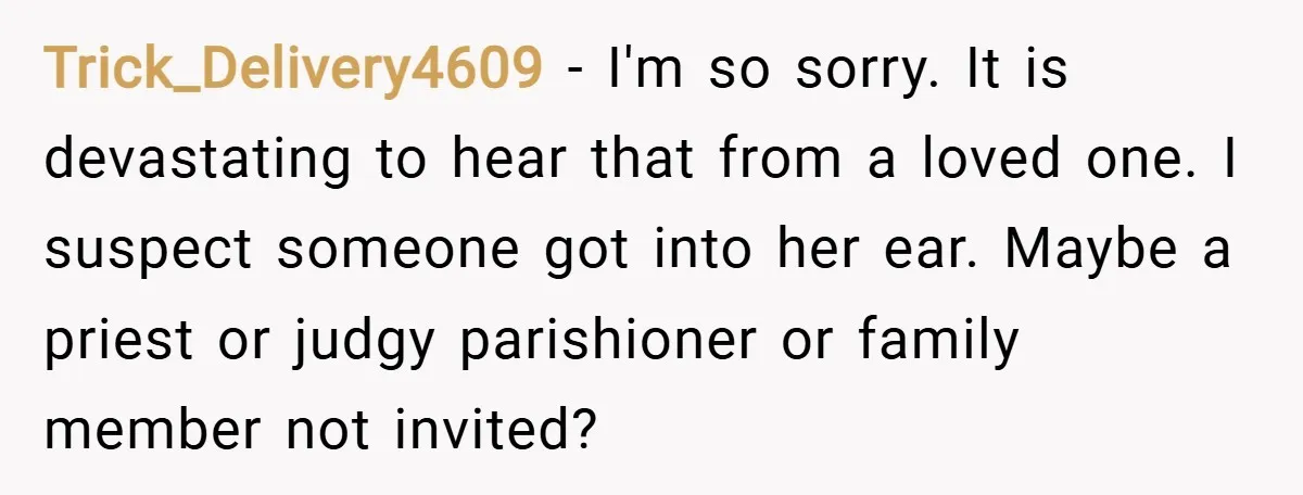 Trick_Delivery4609 − I'm so sorry. It is devastating to hear that from a loved one. I suspect someone got into her ear. Maybe a priest or judgy parishioner or family...