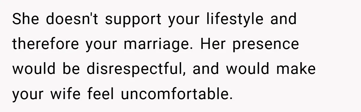 She doesn't support your lifestyle and therefore your marriage. Her presence would be disrespectful, and would make your wife feel uncomfortable.