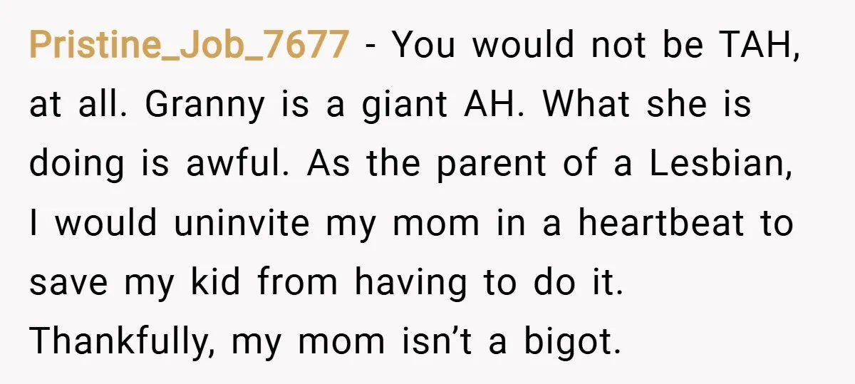 Pristine_Job_7677 − You would not be TAH, at all. Granny is a giant AH. What she is doing is awful. As the parent of a Lesbian, I would uninvite my...