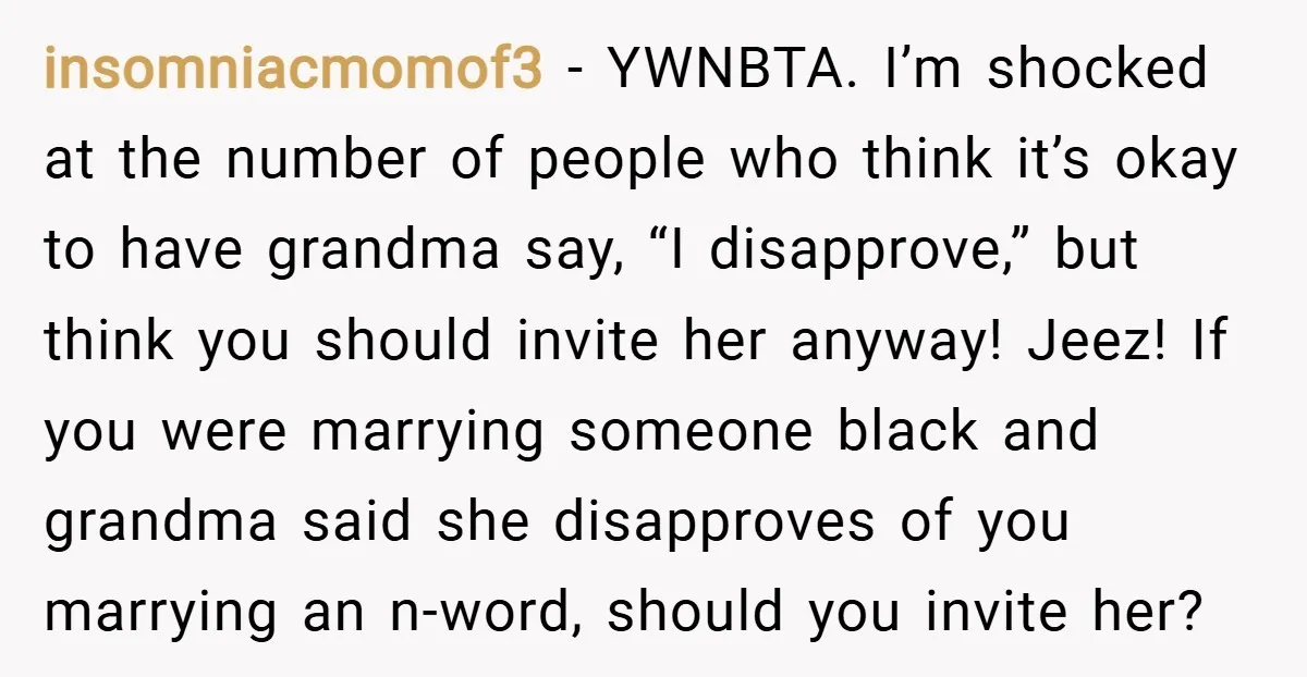 insomniacmomof3 − YWNBTA. I’m shocked at the number of people who think it’s okay to have grandma say, “I disapprove,” but think you should invite her anyway! Jeez! If you...