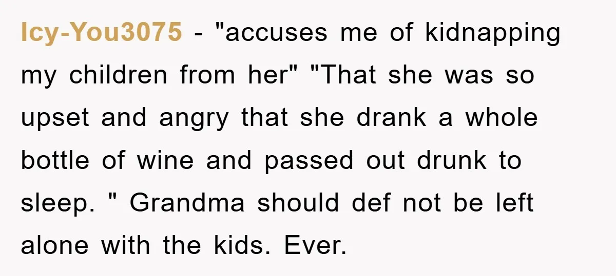 Icy-You3075 − "accuses me of kidnapping my children from her" "That she was so upset and angry that she drank a whole bottle of wine and passed out drunk to...