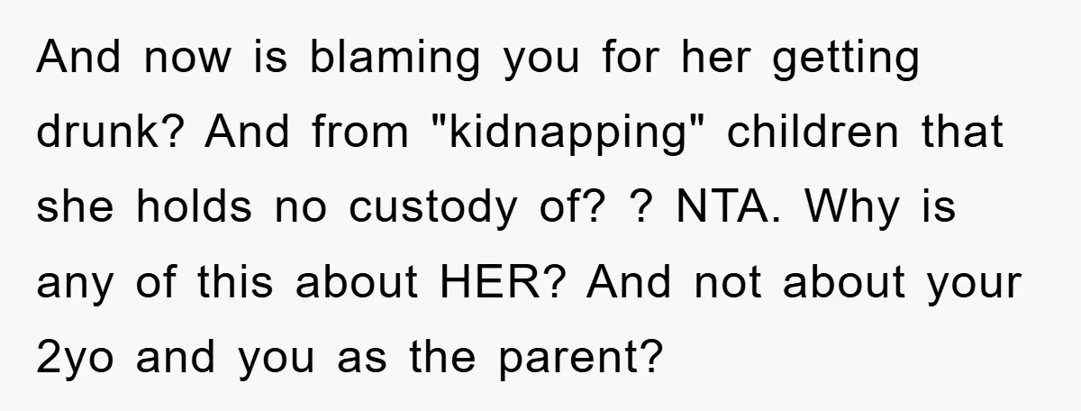 And now is blaming you for her getting drunk? And from "kidnapping" children that she holds no custody of? ? NTA. Why is any of this about HER? And not...