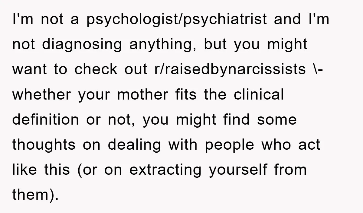 I'm not a psychologist/psychiatrist and I'm not diagnosing anything, but you might want to check out r/raisedbynarcissists \- whether your mother fits the clinical definition or not, you might find...