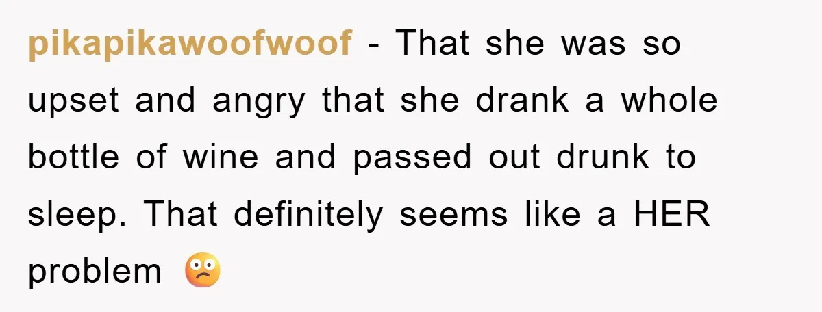 pikapikawoofwoof − That she was so upset and angry that she drank a whole bottle of wine and passed out drunk to sleep. That definitely seems like a HER problem...