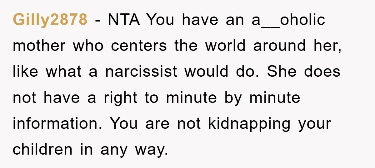 Gilly2878 − NTA You have an a__oholic mother who centers the world around her, like what a narcissist would do. She does not have a right to minute by minute...